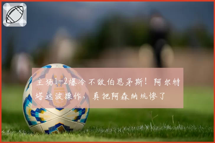 主场1-2爆冷不敌伯恩茅斯！阿尔特塔这波操作，真把阿森纳坑惨了