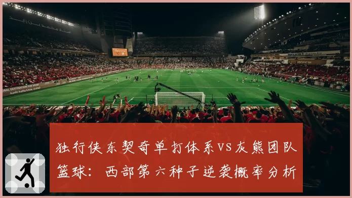 独行侠东契奇单打体系vs灰熊团队篮球:西部第六种子逆袭概率分析