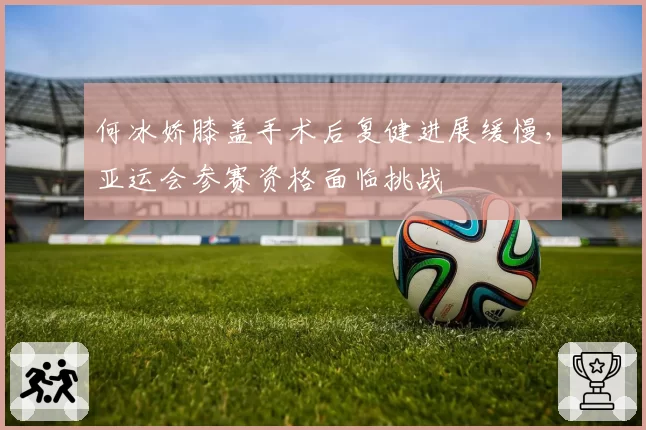 何冰娇膝盖手术后复健进展缓慢,亚运会参赛资格面临挑战