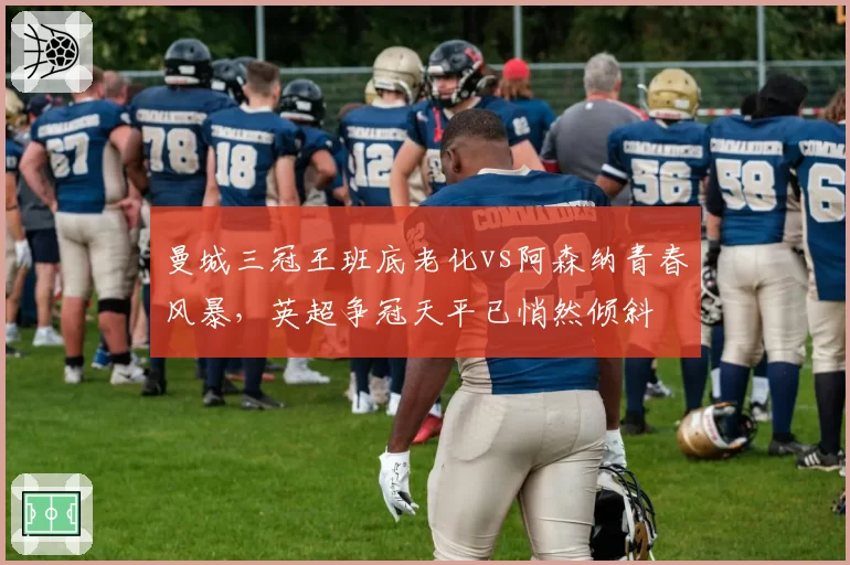曼城三冠王班底老化vs阿森纳青春风暴,英超争冠天平已悄然倾斜