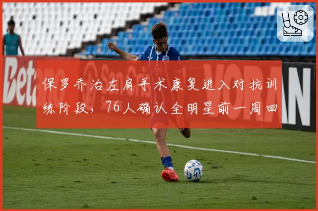 保罗乔治左肩手术康复进入对抗训练阶段,76人确认全明星前一周回归