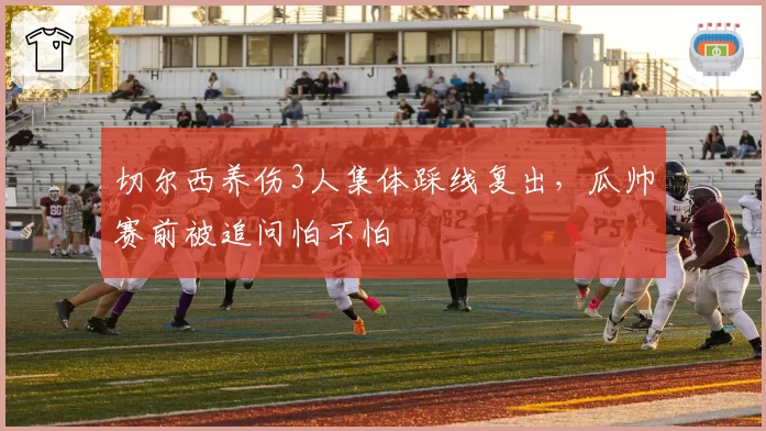 切尔西养伤3人集体踩线复出，瓜帅赛前被追问怕不怕