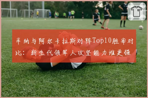 辛纳与阿尔卡拉斯对阵Top10胜率对比：新生代领军人攻坚能力谁更强？