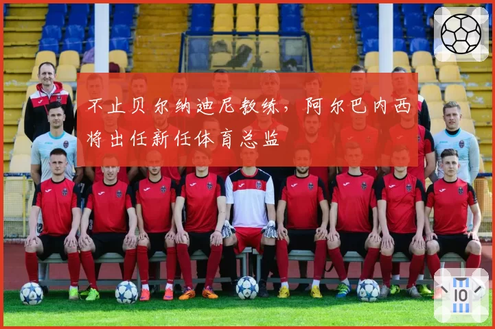 不止贝尔纳迪尼教练，阿尔巴内西将出任新任体育总监