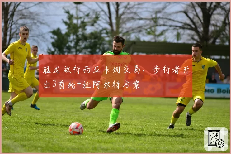 猛龙放行西亚卡姆交易，步行者开出3首轮+杜阿尔特方案