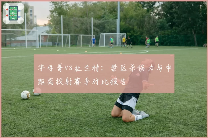 字母哥vs杜兰特：禁区杀伤力与中距离投射赛季对比报告