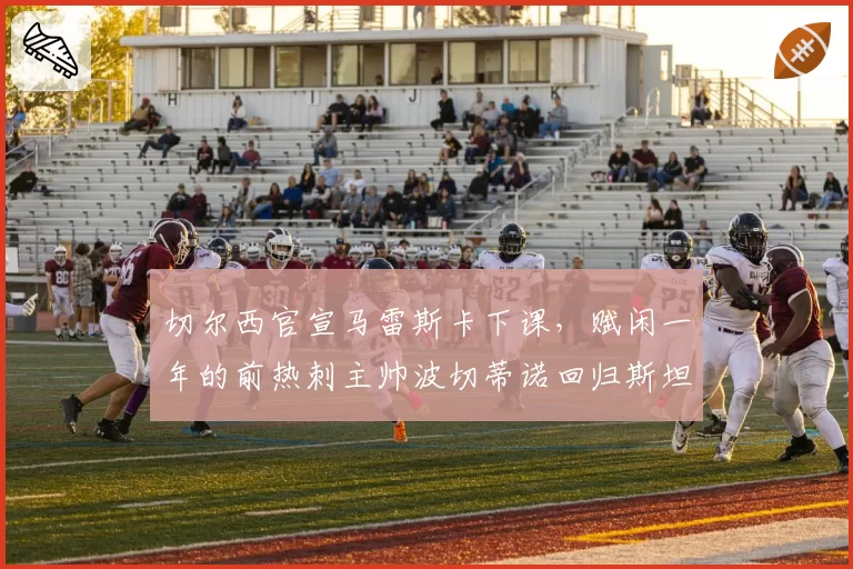 切尔西官宣马雷斯卡下课,赋闲一年的前热刺主帅波切蒂诺回归斯坦福桥