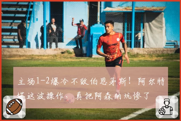 主场1-2爆冷不敌伯恩茅斯！阿尔特塔这波操作，真把阿森纳坑惨了