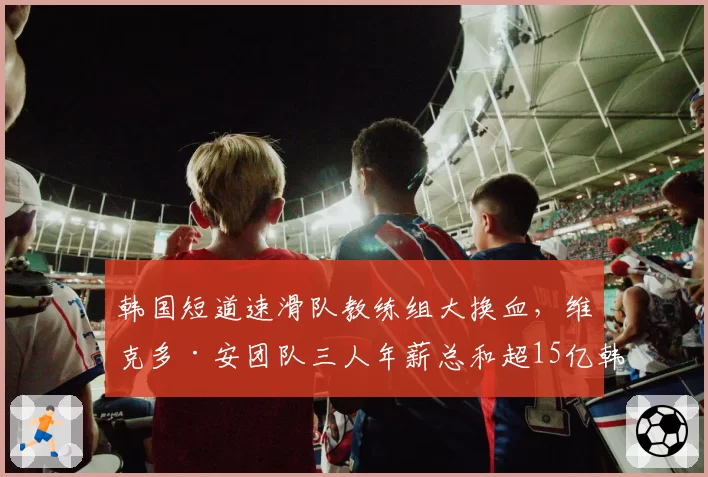 韩国短道速滑队教练组大换血,维克多·安团队三人年薪总和超15亿韩元