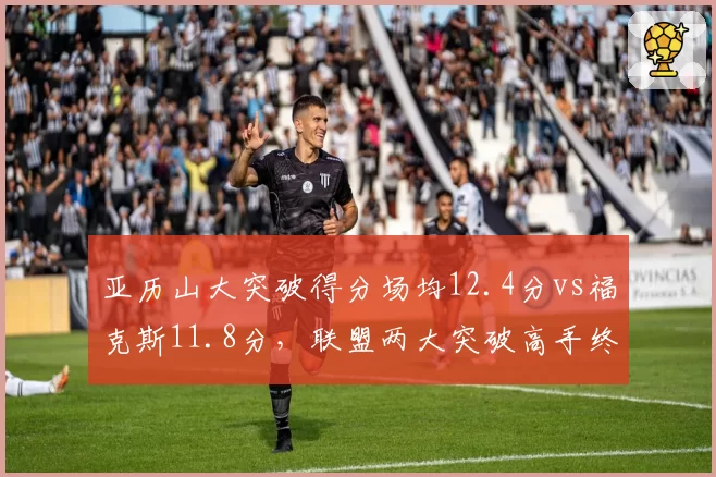 亚历山大突破得分场均12.4分vs福克斯11.8分,联盟两大突破高手终结技巧拆解
