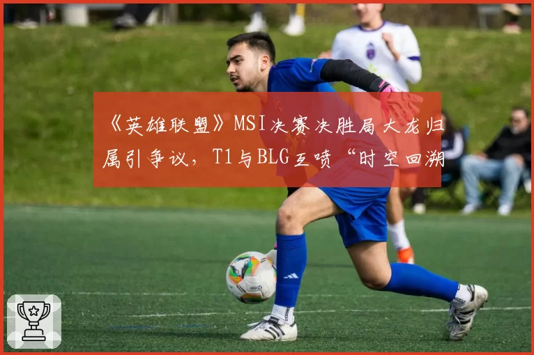 《英雄联盟》MSI决赛决胜局大龙归属引争议，T1与BLG互喷“时空回溯特权”