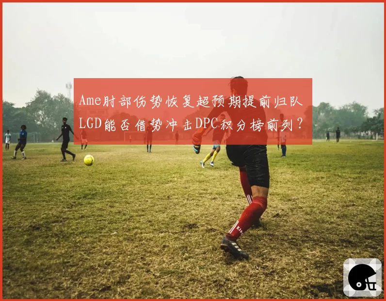 Ame肘部伤势恢复超预期提前归队 LGD能否借势冲击DPC积分榜前列？