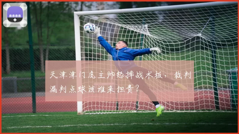 天津津门虎主帅怒摔战术板，裁判漏判点球该谁来担责？