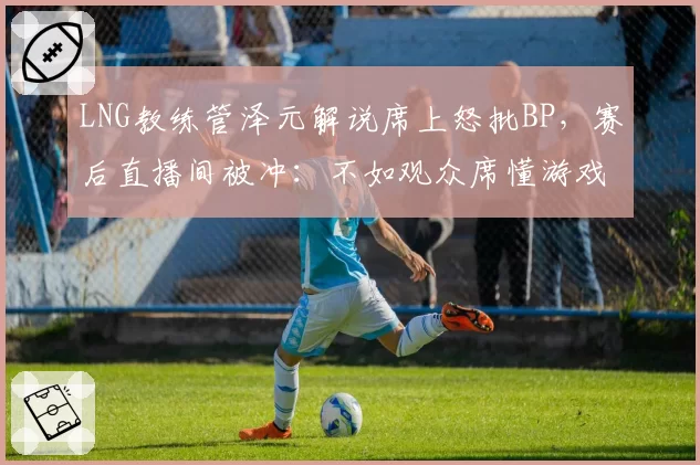 LNG教练管泽元解说席上怒批BP，赛后直播间被冲：不如观众席懂游戏