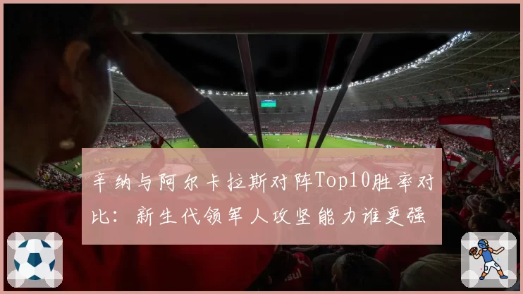 辛纳与阿尔卡拉斯对阵Top10胜率对比：新生代领军人攻坚能力谁更强？