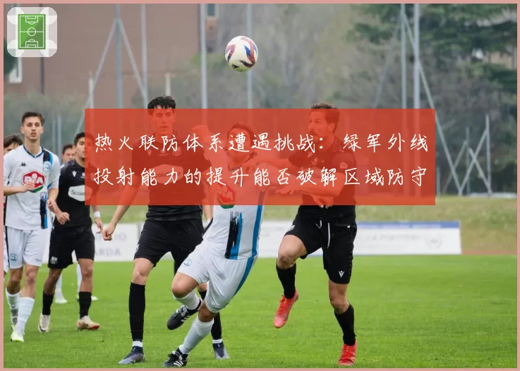 热火联防体系遭遇挑战：绿军外线投射能力的提升能否破解区域防守