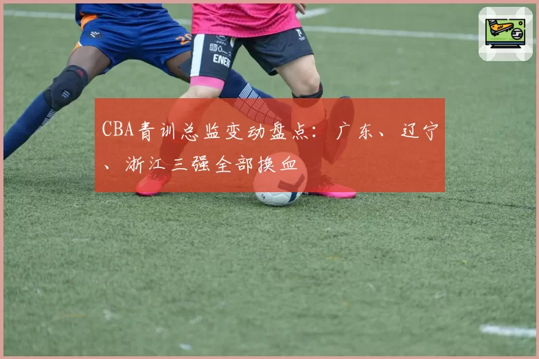 CBA青训总监变动盘点：广东、辽宁、浙江三强全部换血