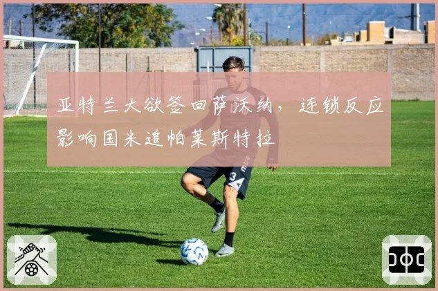 亚特兰大欲签回萨沃纳，连锁反应影响国米追帕莱斯特拉
