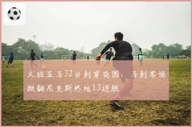 文班亚马32分刺穿花园,马刺客场掀翻尼克斯终结13连胜